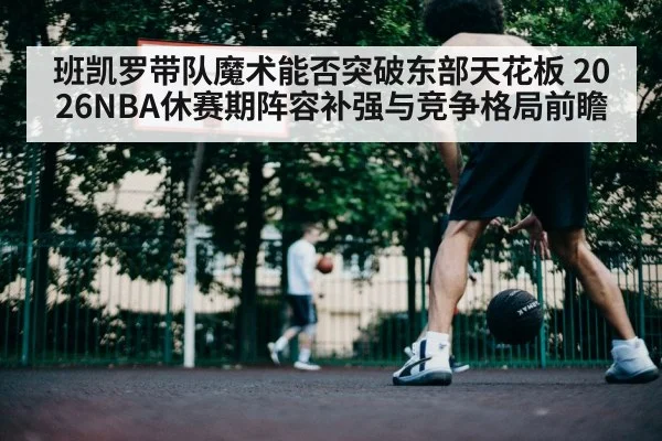 班凯罗带队魔术能否突破东部天花板 2026NBA休赛期阵容补强与竞争格局前瞻