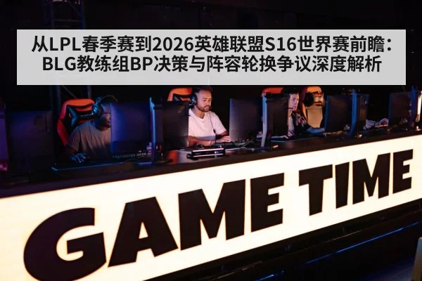 从LPL春季赛到2026英雄联盟S16世界赛前瞻：BLG教练组BP决策与阵容轮换争议深度解析