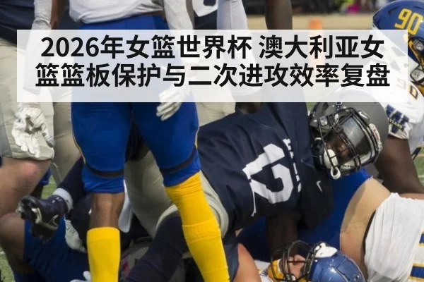 2026年女篮世界杯 澳大利亚女篮篮板保护与二次进攻效率复盘